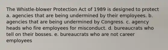 The Whistle-blower Protection Act of 1989 is designed to protect a. agencies that are being undermined by their employees. b. agencies that are being undermined by Congress. c. agency heads who fire employees for misconduct. d. bureaucrats who tell on their bosses. e. bureaucrats who are not career employees