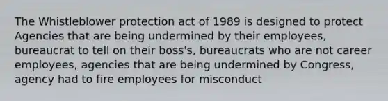 The Whistleblower protection act of 1989 is designed to protect Agencies that are being undermined by their employees, bureaucrat to tell on their boss's, bureaucrats who are not career employees, agencies that are being undermined by Congress, agency had to fire employees for misconduct