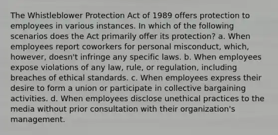 The Whistleblower Protection Act of 1989 offers protection to employees in various instances. In which of the following scenarios does the Act primarily offer its protection? a. When employees report coworkers for personal misconduct, which, however, doesn't infringe any specific laws. b. When employees expose violations of any law, rule, or regulation, including breaches of ethical standards. c. When employees express their desire to form a union or participate in collective bargaining activities. d. When employees disclose unethical practices to the media without prior consultation with their organization's management.