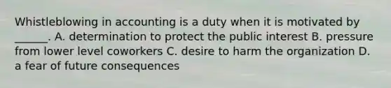 Whistleblowing in accounting is a duty when it is motivated by ______. A. determination to protect the public interest B. pressure from lower level coworkers C. desire to harm the organization D. a fear of future consequences