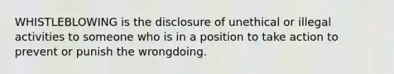 WHISTLEBLOWING is the disclosure of unethical or illegal activities to someone who is in a position to take action to prevent or punish the wrongdoing.