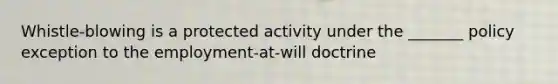 Whistle-blowing is a protected activity under the _______ policy exception to the employment-at-will doctrine