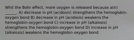 Whit the Bohr effect, more oxygen is released because a(n) ______. A) decrease in pH (acidosis) strengthens the hemoglobin-oxygen bond B) decrease in pH (acidosis) weakens the hemoglobin-oxygen bond C) increase in pH (alkalosis) strengthens the hemoglobin-oxygen bond D) increase in pH (alkalosis) weakens the hemoglobin-oxygen bond