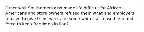 Other whit Southerners also made life difficult for African Americans and store owners refused them what and employers refused to give them work and some whites also used fear and force to keep freedmen in line?