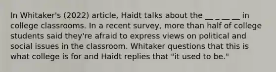 In Whitaker's (2022) article, Haidt talks about the __ _ __ __ in college classrooms. In a recent survey, more than half of college students said they're afraid to express views on political and social issues in the classroom. Whitaker questions that this is what college is for and Haidt replies that "it used to be."