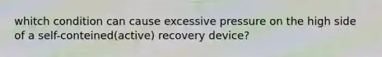 whitch condition can cause excessive pressure on the high side of a self-conteined(active) recovery device?