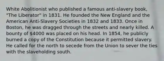 White Abolitionist who published a famous anti-slavery book, "The Liberator" in 1831. He founded the New England and the American Anti-Slavery Societies in 1832 and 1833. Once in Boston, he was dragged through the streets and nearly killed. A bounty of 4000 was placed on his head. In 1854, he publicly burned a copy of the Constitution because it permitted slavery. He called for the north to secede from the Union to sever the ties with the slaveholding south.