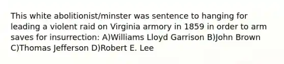 This white abolitionist/minster was sentence to hanging for leading a violent raid on Virginia armory in 1859 in order to arm saves for insurrection: A)Williams Lloyd Garrison B)John Brown C)Thomas Jefferson D)Robert E. Lee