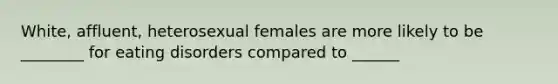 White, affluent, heterosexual females are more likely to be ________ for eating disorders compared to ______