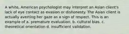 A white, American psychologist may interpret an Asian client's lack of eye contact as evasion or dishonesty. The Asian client is actually averting her gaze as a sign of respect. This is an example of a. premature evaluation. b. cultural bias. c. theoretical orientation d. insufficient validation.