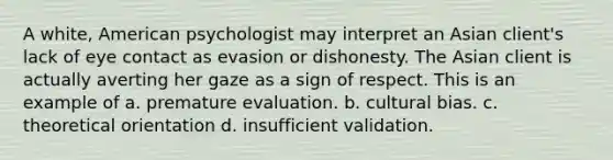 A white, American psychologist may interpret an Asian client's lack of eye contact as evasion or dishonesty. The Asian client is actually averting her gaze as a sign of respect. This is an example of a. premature evaluation. b. cultural bias. c. theoretical orientation d. insufficient validation.