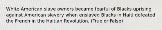 White American slave owners became fearful of Blacks uprising against American slavery when enslaved Blacks in Haiti defeated the French in the Haitian Revolution. (True or False)