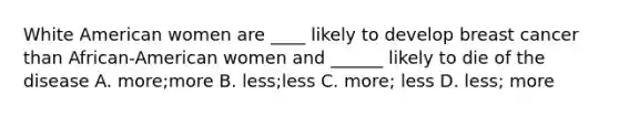 White American women are ____ likely to develop breast cancer than African-American women and ______ likely to die of the disease A. more;more B. less;less C. more; less D. less; more