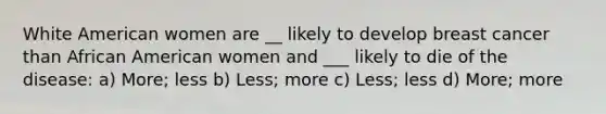 White American women are __ likely to develop breast cancer than African American women and ___ likely to die of the disease: a) More; less b) Less; more c) Less; less d) More; more