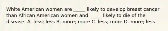 White American women are _____ likely to develop breast cancer than African American women and _____ likely to die of the disease. A. less; less B. more; more C. less; more D. more; less