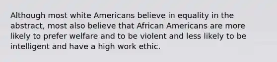 Although most white Americans believe in equality in the abstract, most also believe that African Americans are more likely to prefer welfare and to be violent and less likely to be intelligent and have a high work ethic.