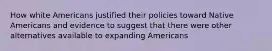 How white Americans justified their policies toward Native Americans and evidence to suggest that there were other alternatives available to expanding Americans