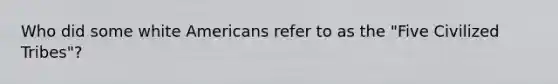 Who did some white Americans refer to as the "Five Civilized Tribes"?