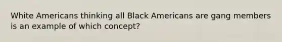 White Americans thinking all Black Americans are gang members is an example of which concept?