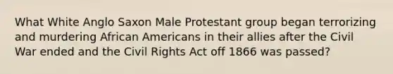 What White Anglo Saxon Male Protestant group began terrorizing and murdering African Americans in their allies after the Civil War ended and the Civil Rights Act off 1866 was passed?