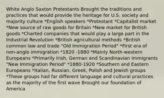 White Anglo Saxton Protestants Brought the traditions and practices that would provide the heritage for U.S. society and majority culture *English speakers *Protestant *Capitalist market *New source of raw goods for Britain *New market for British goods *Charted companies that would play a large part in the Industrial Revolution *British agricultural methods *British common law and trade "Old Immigration Period" *First era of non-anglo immigration *1820 -1880 *Mainly North-western Europeans *Primarily Irish, German and Scandinavian immigrants "New Immigration Period" *1880-1920 *Southern and Eastern Europeans *Italian, Russian, Greek, Polish and Jewish groups *These groups had far different language and cultural practices as the majority of the first wave Brought our foundation of America