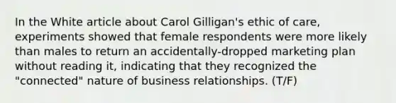 In the White article about Carol Gilligan's ethic of care, experiments showed that female respondents were more likely than males to return an accidentally-dropped marketing plan without reading it, indicating that they recognized the "connected" nature of business relationships. (T/F)