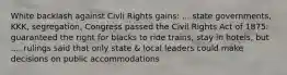 White backlash against Civli Rights gains: ... state governments, KKK, segregation, Congress passed the Civil Rights Act of 1875: guaranteed the right for blacks to ride trains, stay in hotels, but .... rulings said that only state & local leaders could make decisions on public accommodations