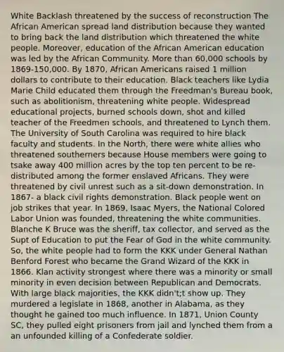 White Backlash threatened by the success of reconstruction The African American spread land distribution because they wanted to bring back the land distribution which threatened the white people. Moreover, education of the African American education was led by the African Community. <a href='https://www.questionai.com/knowledge/keWHlEPx42-more-than' class='anchor-knowledge'>more than</a> 60,000 schools by 1869-150,000. By 1870, <a href='https://www.questionai.com/knowledge/kktT1tbvGH-african-americans' class='anchor-knowledge'>african americans</a> raised 1 million dollars to contribute to their education. Black teachers like Lydia Marie Child educated them through the Freedman's Bureau book, such as abolitionism, threatening white people. Widespread educational projects, burned schools down, shot and killed teacher of the Freedmen schools, and threatened to Lynch them. The University of South Carolina was required to hire black faculty and students. In the North, there were white allies who threatened southerners because House members were going to tsake away 400 million acres by the top ten percent to be re-distributed among the former enslaved Africans. They were threatened by civil unrest such as a sit-down demonstration. In 1867- a black civil rights demonstration. Black people went on job strikes that year. In 1869, Isaac Myers, the National Colored Labor Union was founded, threatening the white communities. Blanche K Bruce was the sheriff, tax collector, and served as the Supt of Education to put the Fear of God in the white community. So, the white people had to form the KKK under General Nathan Benford Forest who became the Grand Wizard of the KKK in 1866. Klan activity strongest where there was a minority or small minority in even decision between Republican and Democrats. With large black majorities, the KKK didn't;t show up. They murdered a legislate in 1868, another in Alabama, as they thought he gained too much influence. In 1871, Union County SC, they pulled eight prisoners from jail and lynched them from a an unfounded killing of a Confederate soldier.