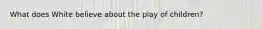 What does White believe about the play of children?