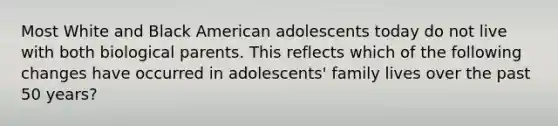 Most White and Black American adolescents today do not live with both biological parents. This reflects which of the following changes have occurred in adolescents' family lives over the past 50 years?