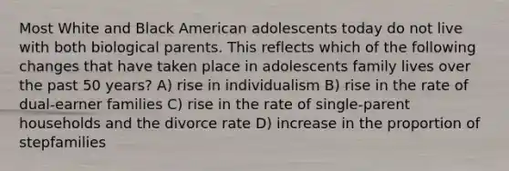 Most White and Black American adolescents today do not live with both biological parents. This reflects which of the following changes that have taken place in adolescents family lives over the past 50 years? A) rise in individualism B) rise in the rate of dual-earner families C) rise in the rate of single-parent households and the divorce rate D) increase in the proportion of stepfamilies