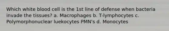 Which white blood cell is the 1st line of defense when bacteria invade the tissues? a. Macrophages b. T-lymphocytes c. Polymorphonuclear luekocytes PMN's d. Monocytes