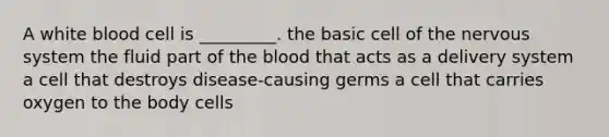 A white blood cell is _________. the basic cell of the <a href='https://www.questionai.com/knowledge/kThdVqrsqy-nervous-system' class='anchor-knowledge'>nervous system</a> the fluid part of <a href='https://www.questionai.com/knowledge/k7oXMfj7lk-the-blood' class='anchor-knowledge'>the blood</a> that acts as a delivery system a cell that destroys disease-causing germs a cell that carries oxygen to the body cells