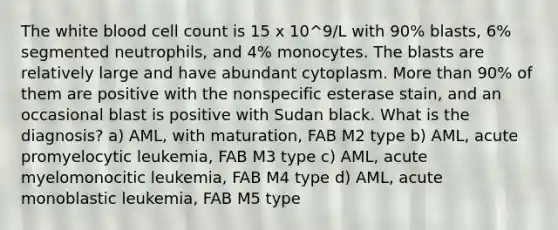 The white blood cell count is 15 x 10^9/L with 90% blasts, 6% segmented neutrophils, and 4% monocytes. The blasts are relatively large and have abundant cytoplasm. More than 90% of them are positive with the nonspecific esterase stain, and an occasional blast is positive with Sudan black. What is the diagnosis? a) AML, with maturation, FAB M2 type b) AML, acute promyelocytic leukemia, FAB M3 type c) AML, acute myelomonocitic leukemia, FAB M4 type d) AML, acute monoblastic leukemia, FAB M5 type