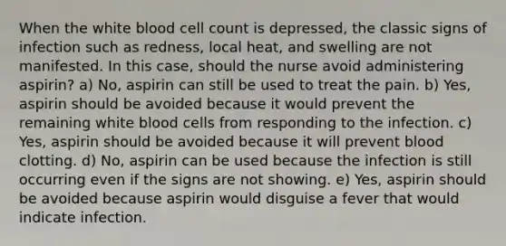 When the white blood cell count is depressed, the classic signs of infection such as redness, local heat, and swelling are not manifested. In this case, should the nurse avoid administering aspirin? a) No, aspirin can still be used to treat the pain. b) Yes, aspirin should be avoided because it would prevent the remaining white blood cells from responding to the infection. c) Yes, aspirin should be avoided because it will prevent blood clotting. d) No, aspirin can be used because the infection is still occurring even if the signs are not showing. e) Yes, aspirin should be avoided because aspirin would disguise a fever that would indicate infection.