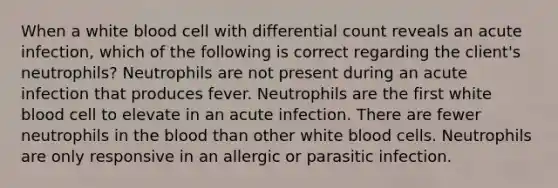 When a white blood cell with differential count reveals an acute infection, which of the following is correct regarding the client's neutrophils? Neutrophils are not present during an acute infection that produces fever. Neutrophils are the first white blood cell to elevate in an acute infection. There are fewer neutrophils in the blood than other white blood cells. Neutrophils are only responsive in an allergic or parasitic infection.