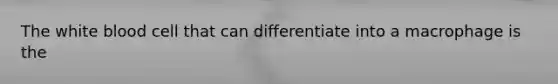 The white blood cell that can differentiate into a macrophage is the