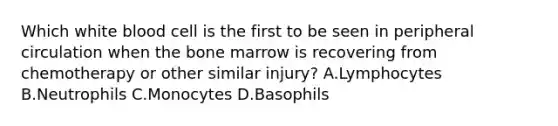 Which white blood cell is the first to be seen in peripheral circulation when the bone marrow is recovering from chemotherapy or other similar injury? A.Lymphocytes B.Neutrophils C.Monocytes D.Basophils