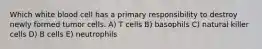 Which white blood cell has a primary responsibility to destroy newly formed tumor cells. A) T cells B) basophils C) natural killer cells D) B cells E) neutrophils