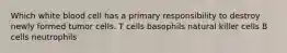 Which white blood cell has a primary responsibility to destroy newly formed tumor cells. T cells basophils natural killer cells B cells neutrophils