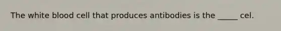 The white blood cell that produces antibodies is the _____ cel.