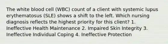 The white blood cell (WBC) count of a client with systemic lupus erythematosus (SLE) shows a shift to the left. Which nursing diagnosis reflects the highest priority for this client? 1. Ineffective Health Maintenance 2. Impaired Skin Integrity 3. Ineffective Individual Coping 4. Ineffective Protection