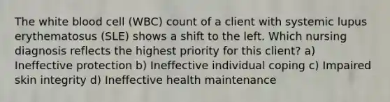 The white blood cell (WBC) count of a client with systemic lupus erythematosus (SLE) shows a shift to the left. Which nursing diagnosis reflects the highest priority for this client? a) Ineffective protection b) Ineffective individual coping c) Impaired skin integrity d) Ineffective health maintenance