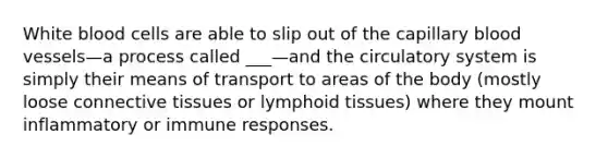 White blood cells are able to slip out of the capillary blood vessels—a process called ___—and the circulatory system is simply their means of transport to areas of the body (mostly loose connective tissues or lymphoid tissues) where they mount inflammatory or immune responses.