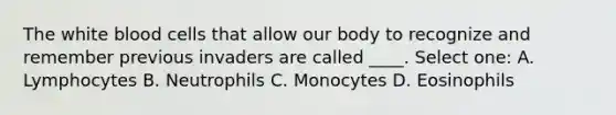 The white blood cells that allow our body to recognize and remember previous invaders are called ____. Select one: A. Lymphocytes B. Neutrophils C. Monocytes D. Eosinophils