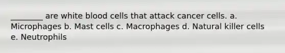 ________ are white blood cells that attack cancer cells. a. Microphages b. Mast cells c. Macrophages d. Natural killer cells e. Neutrophils