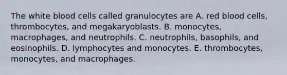 The white blood cells called granulocytes are A. red blood cells, thrombocytes, and megakaryoblasts. B. monocytes, macrophages, and neutrophils. C. neutrophils, basophils, and eosinophils. D. lymphocytes and monocytes. E. thrombocytes, monocytes, and macrophages.