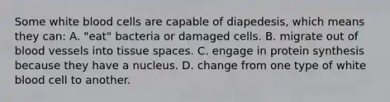 Some white blood cells are capable of diapedesis, which means they can: A. "eat" bacteria or damaged cells. B. migrate out of blood vessels into tissue spaces. C. engage in protein synthesis because they have a nucleus. D. change from one type of white blood cell to another.