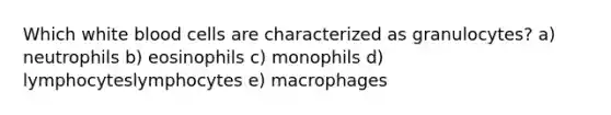 Which white blood cells are characterized as granulocytes? a) neutrophils b) eosinophils c) monophils d) lymphocyteslymphocytes e) macrophages