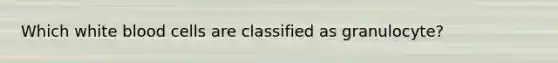 Which white blood cells are classified as granulocyte?